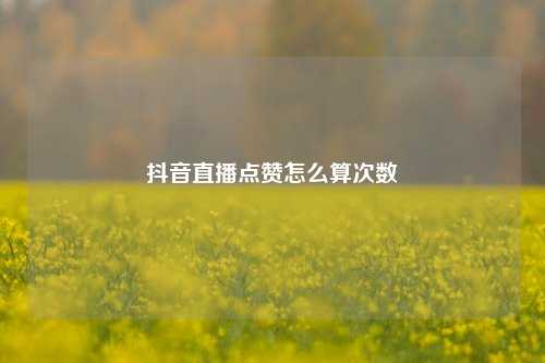 抖音直播点赞怎么算次数
