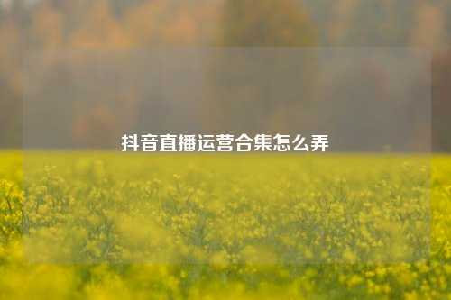 抖音直播运营合集怎么弄