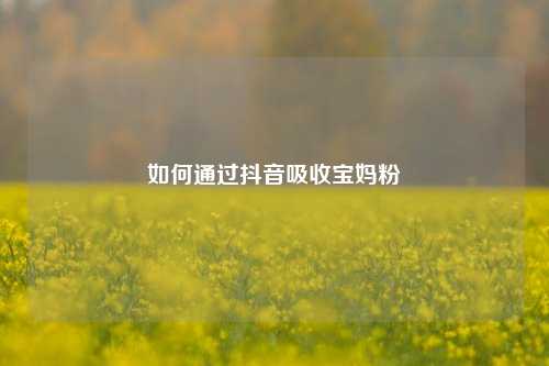 如何通过抖音吸收宝妈粉